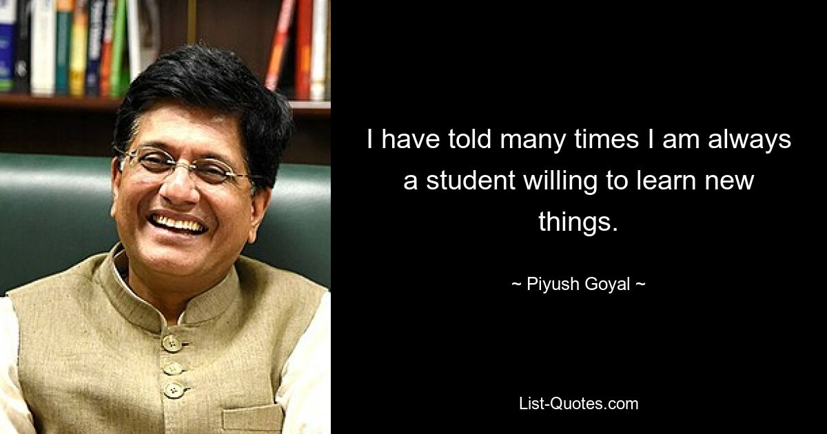 I have told many times I am always a student willing to learn new things. — © Piyush Goyal