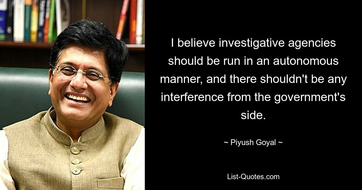 I believe investigative agencies should be run in an autonomous manner, and there shouldn't be any interference from the government's side. — © Piyush Goyal