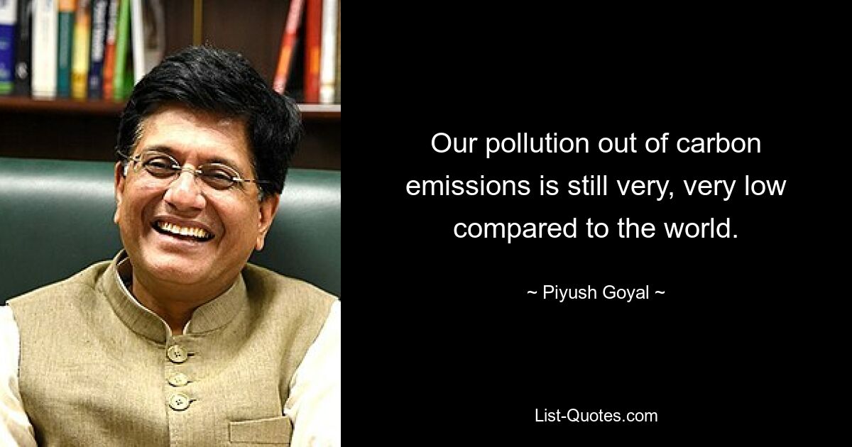 Our pollution out of carbon emissions is still very, very low compared to the world. — © Piyush Goyal