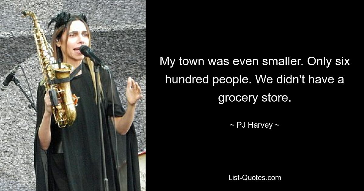 My town was even smaller. Only six hundred people. We didn't have a grocery store. — © PJ Harvey