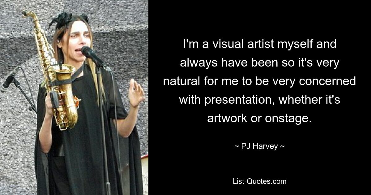 I'm a visual artist myself and always have been so it's very natural for me to be very concerned with presentation, whether it's artwork or onstage. — © PJ Harvey