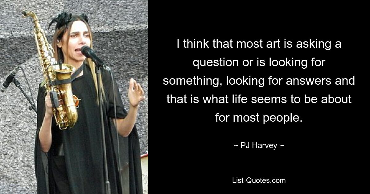 I think that most art is asking a question or is looking for something, looking for answers and that is what life seems to be about for most people. — © PJ Harvey