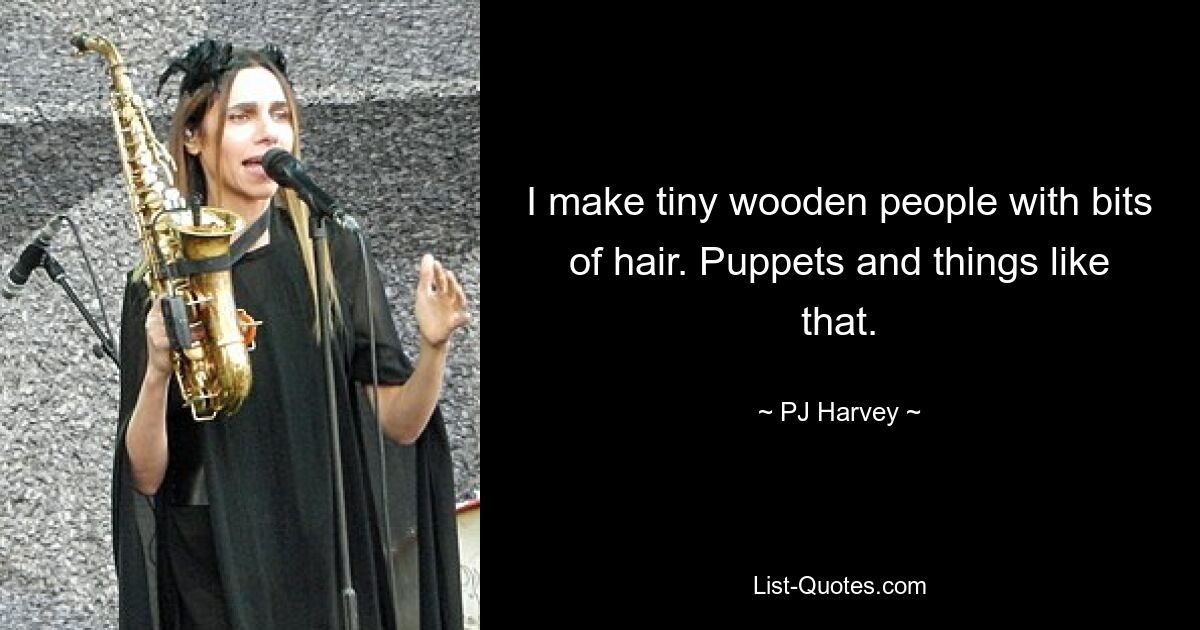 I make tiny wooden people with bits of hair. Puppets and things like that. — © PJ Harvey