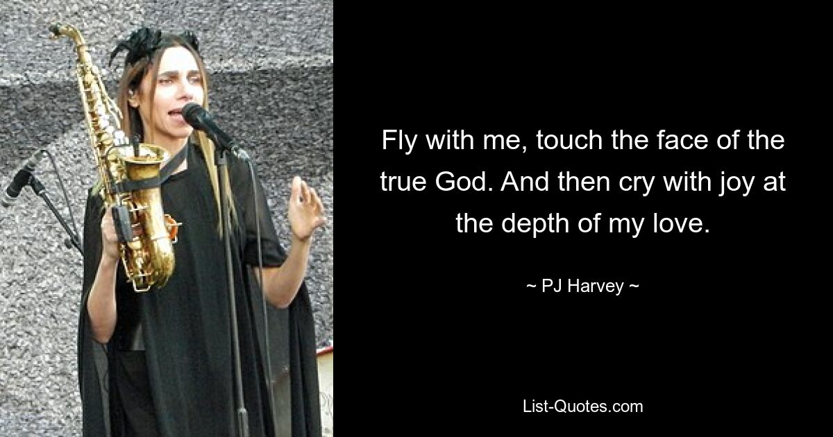 Fly with me, touch the face of the true God. And then cry with joy at the depth of my love. — © PJ Harvey