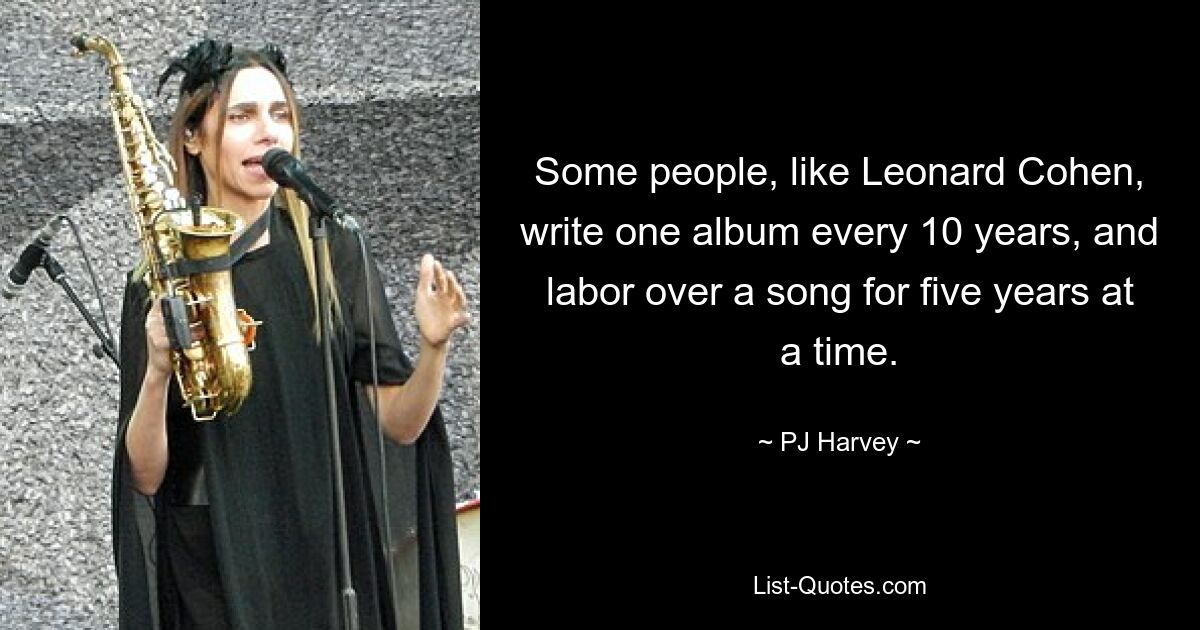 Some people, like Leonard Cohen, write one album every 10 years, and labor over a song for five years at a time. — © PJ Harvey