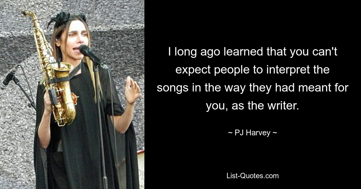 I long ago learned that you can't expect people to interpret the songs in the way they had meant for you, as the writer. — © PJ Harvey