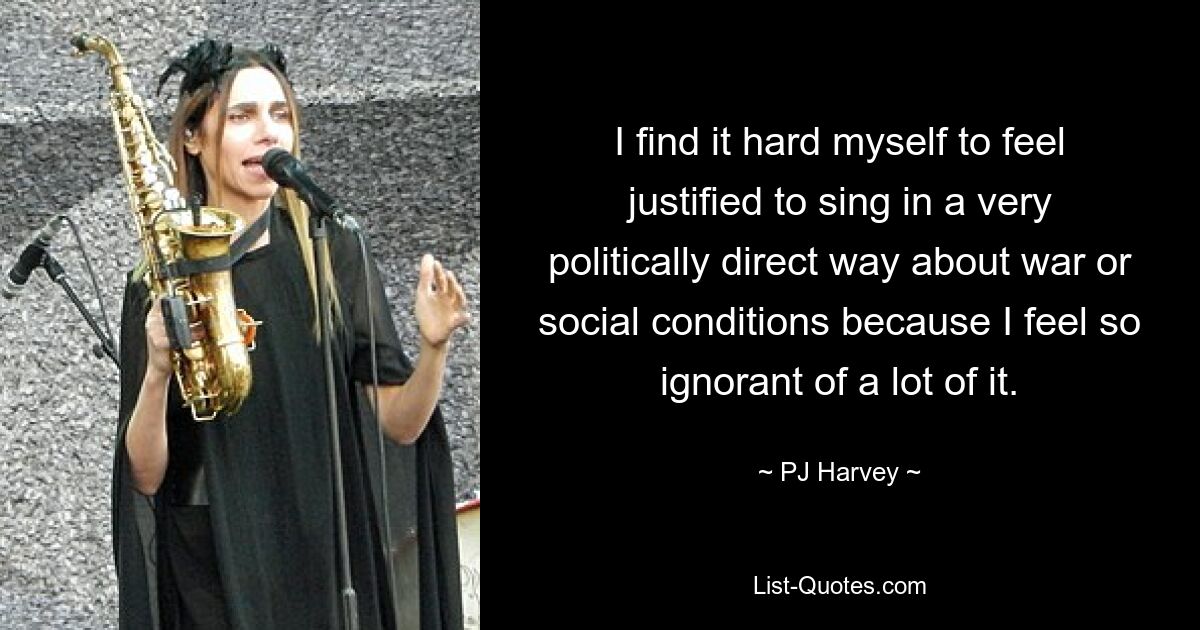 I find it hard myself to feel justified to sing in a very politically direct way about war or social conditions because I feel so ignorant of a lot of it. — © PJ Harvey