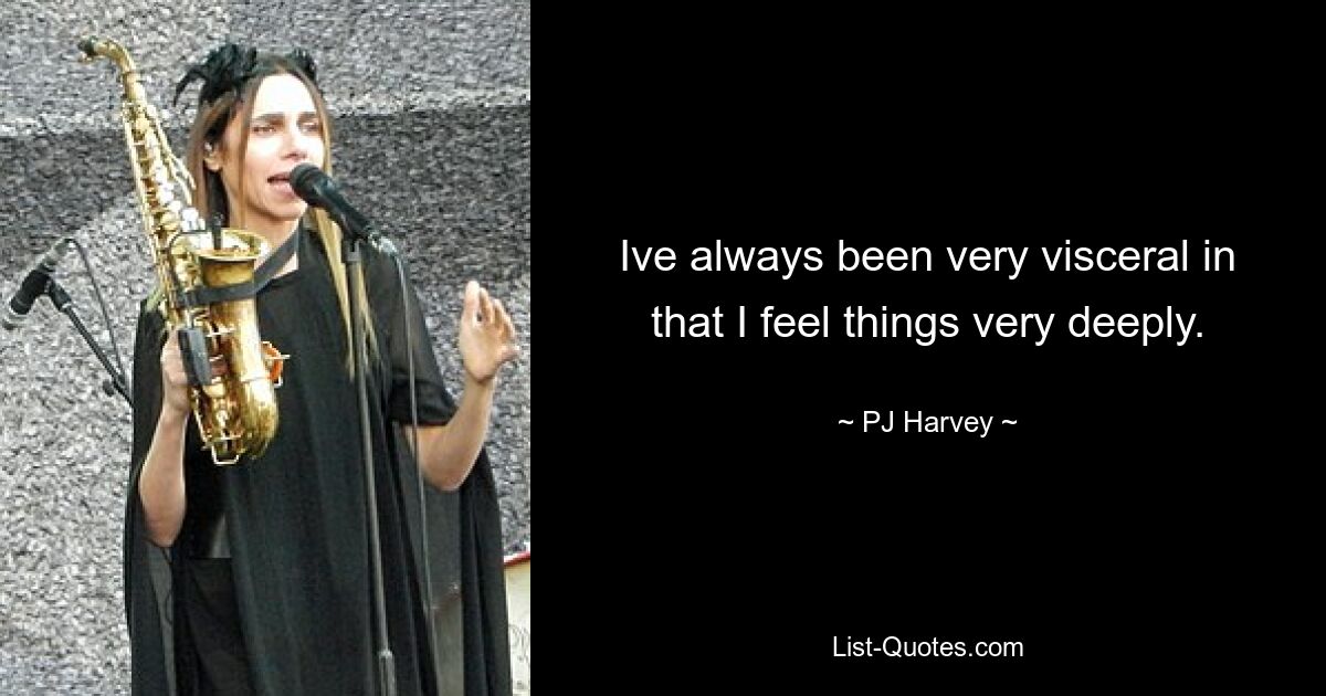 Ive always been very visceral in that I feel things very deeply. — © PJ Harvey