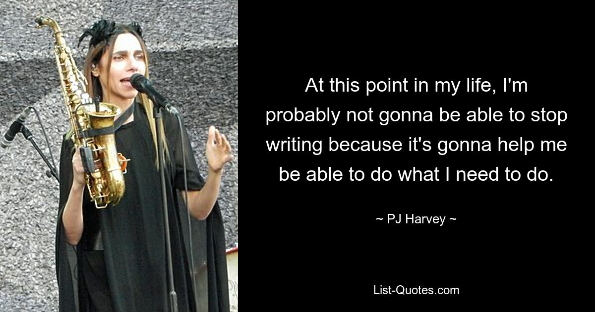 At this point in my life, I'm probably not gonna be able to stop writing because it's gonna help me be able to do what I need to do. — © PJ Harvey