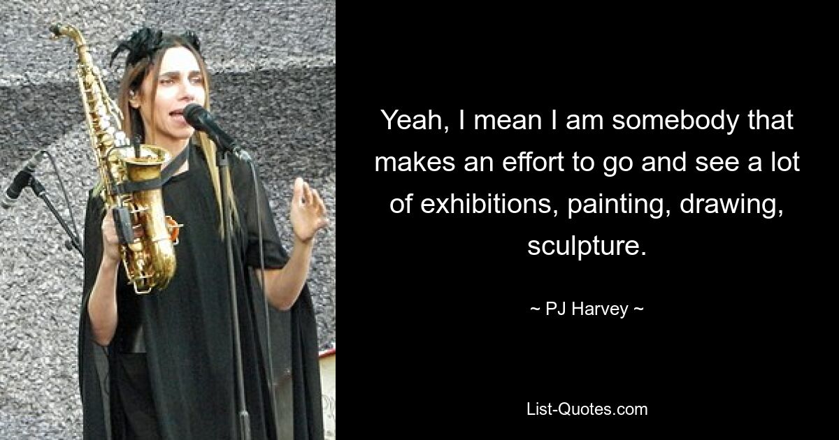 Yeah, I mean I am somebody that makes an effort to go and see a lot of exhibitions, painting, drawing, sculpture. — © PJ Harvey