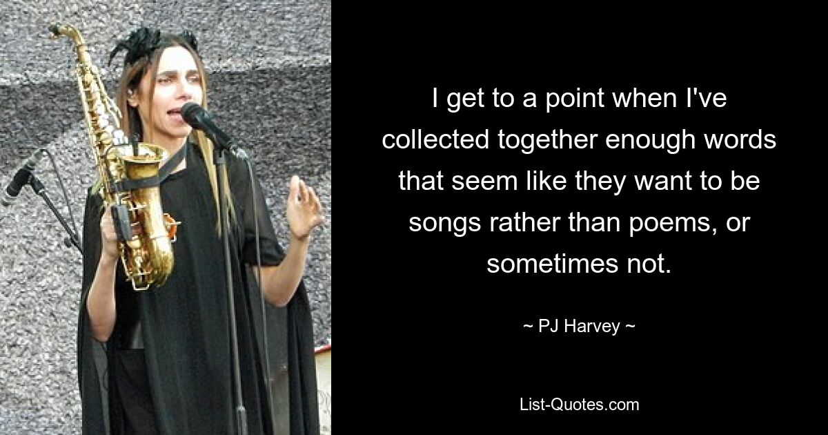 I get to a point when I've collected together enough words that seem like they want to be songs rather than poems, or sometimes not. — © PJ Harvey