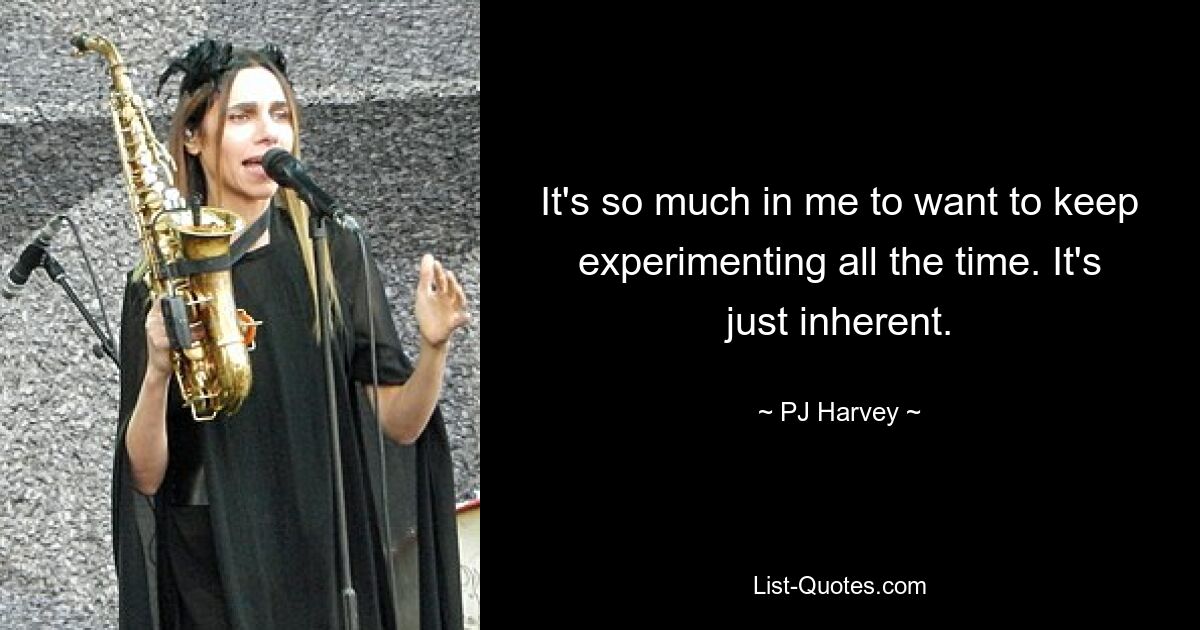 It's so much in me to want to keep experimenting all the time. It's just inherent. — © PJ Harvey