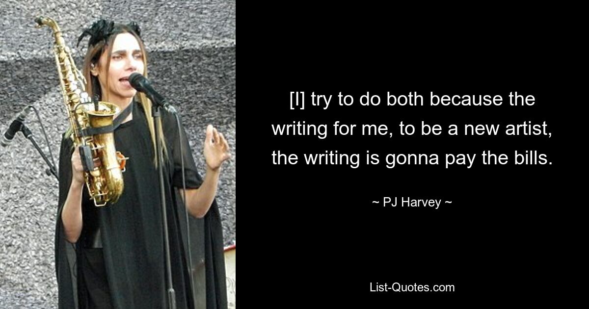 [I] try to do both because the writing for me, to be a new artist, the writing is gonna pay the bills. — © PJ Harvey