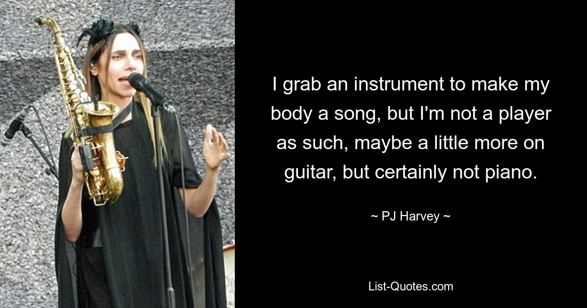 I grab an instrument to make my body a song, but I'm not a player as such, maybe a little more on guitar, but certainly not piano. — © PJ Harvey