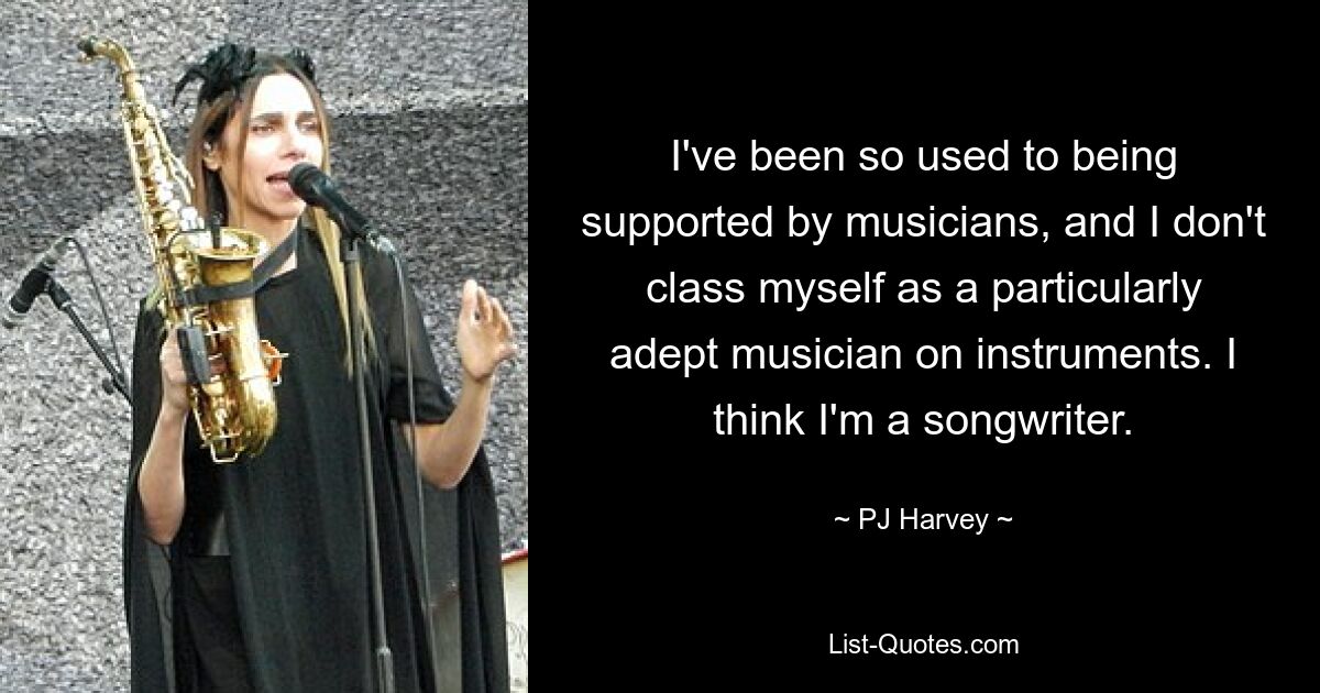 I've been so used to being supported by musicians, and I don't class myself as a particularly adept musician on instruments. I think I'm a songwriter. — © PJ Harvey