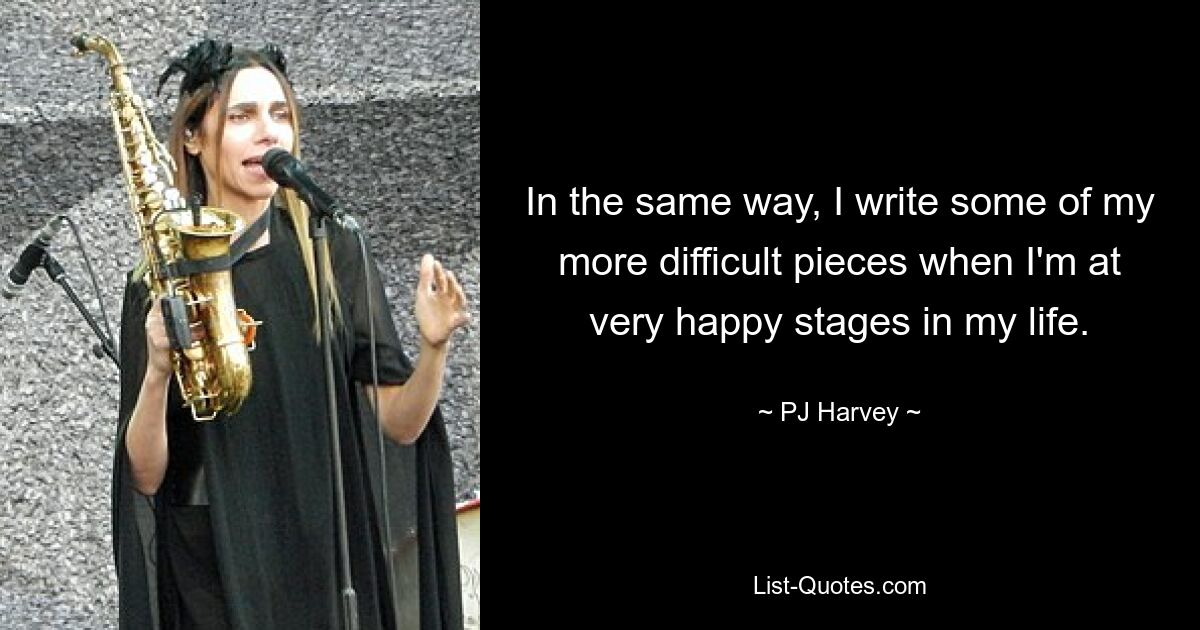 In the same way, I write some of my more difficult pieces when I'm at very happy stages in my life. — © PJ Harvey