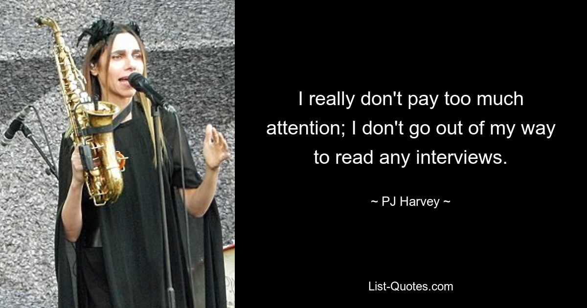 I really don't pay too much attention; I don't go out of my way to read any interviews. — © PJ Harvey