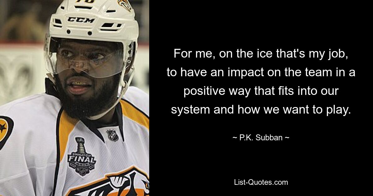 For me, on the ice that's my job, to have an impact on the team in a positive way that fits into our system and how we want to play. — © P.K. Subban