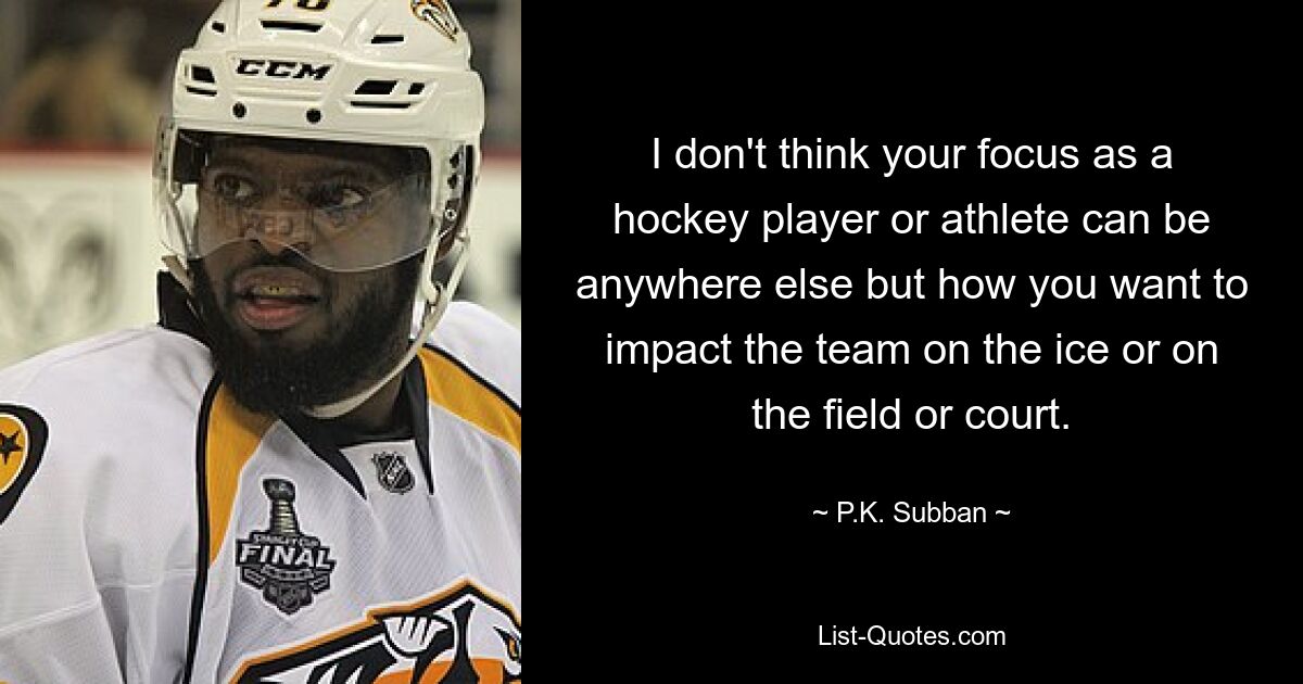 I don't think your focus as a hockey player or athlete can be anywhere else but how you want to impact the team on the ice or on the field or court. — © P.K. Subban