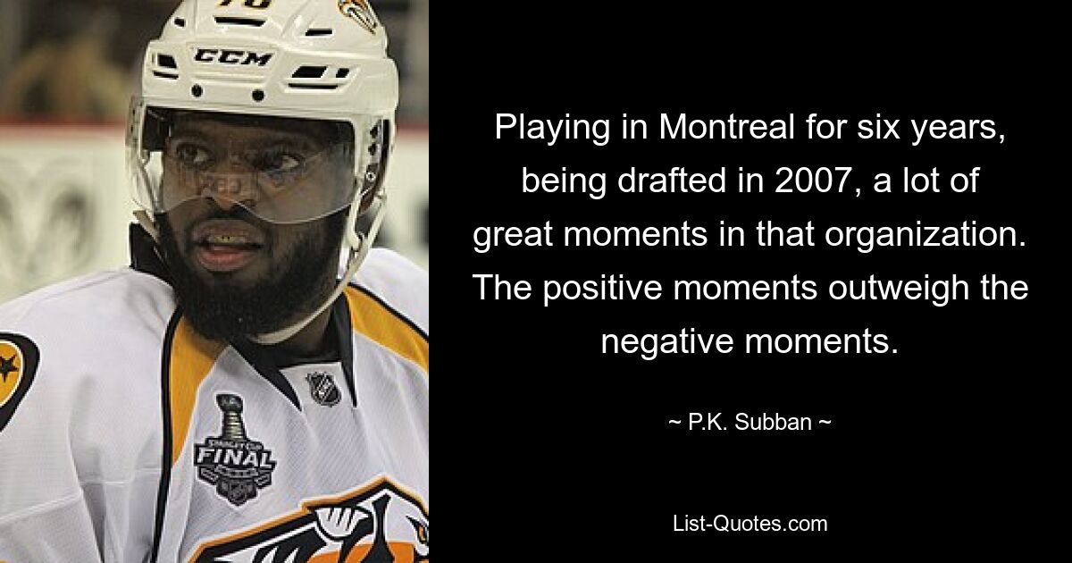 Playing in Montreal for six years, being drafted in 2007, a lot of great moments in that organization. The positive moments outweigh the negative moments. — © P.K. Subban