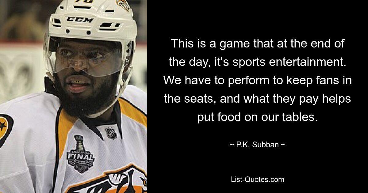 This is a game that at the end of the day, it's sports entertainment. We have to perform to keep fans in the seats, and what they pay helps put food on our tables. — © P.K. Subban