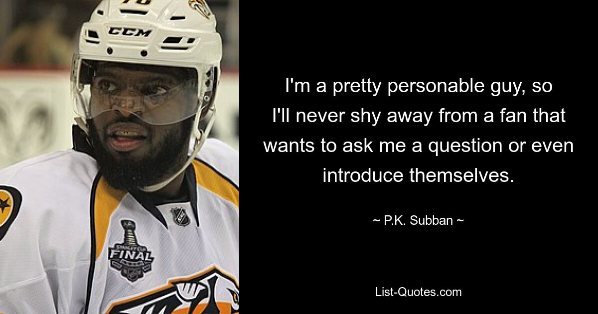 I'm a pretty personable guy, so I'll never shy away from a fan that wants to ask me a question or even introduce themselves. — © P.K. Subban