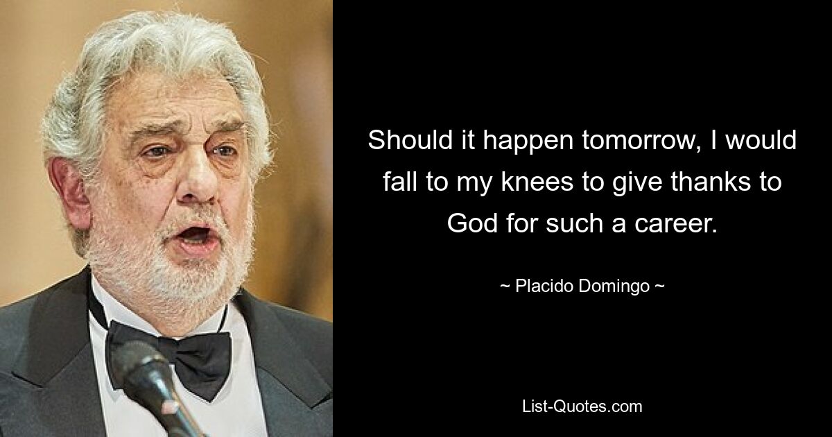 Should it happen tomorrow, I would fall to my knees to give thanks to God for such a career. — © Placido Domingo