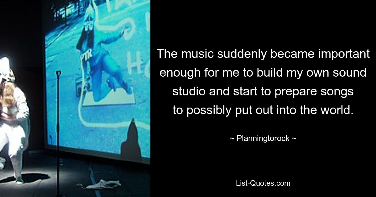 The music suddenly became important enough for me to build my own sound studio and start to prepare songs to possibly put out into the world. — © Planningtorock