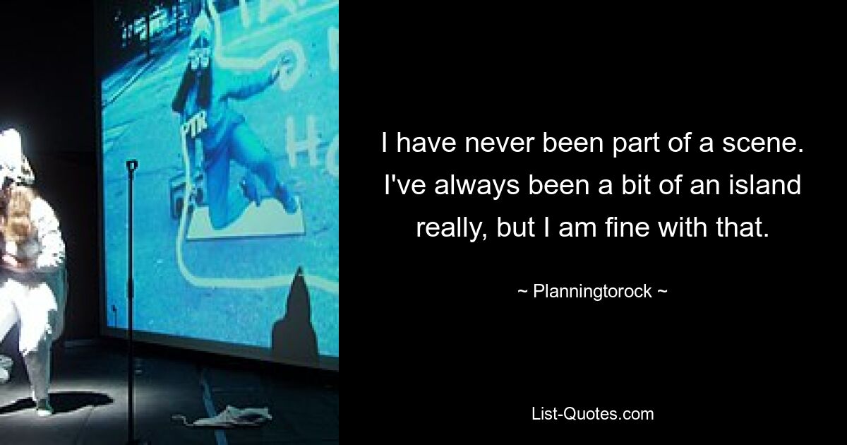 I have never been part of a scene. I've always been a bit of an island really, but I am fine with that. — © Planningtorock