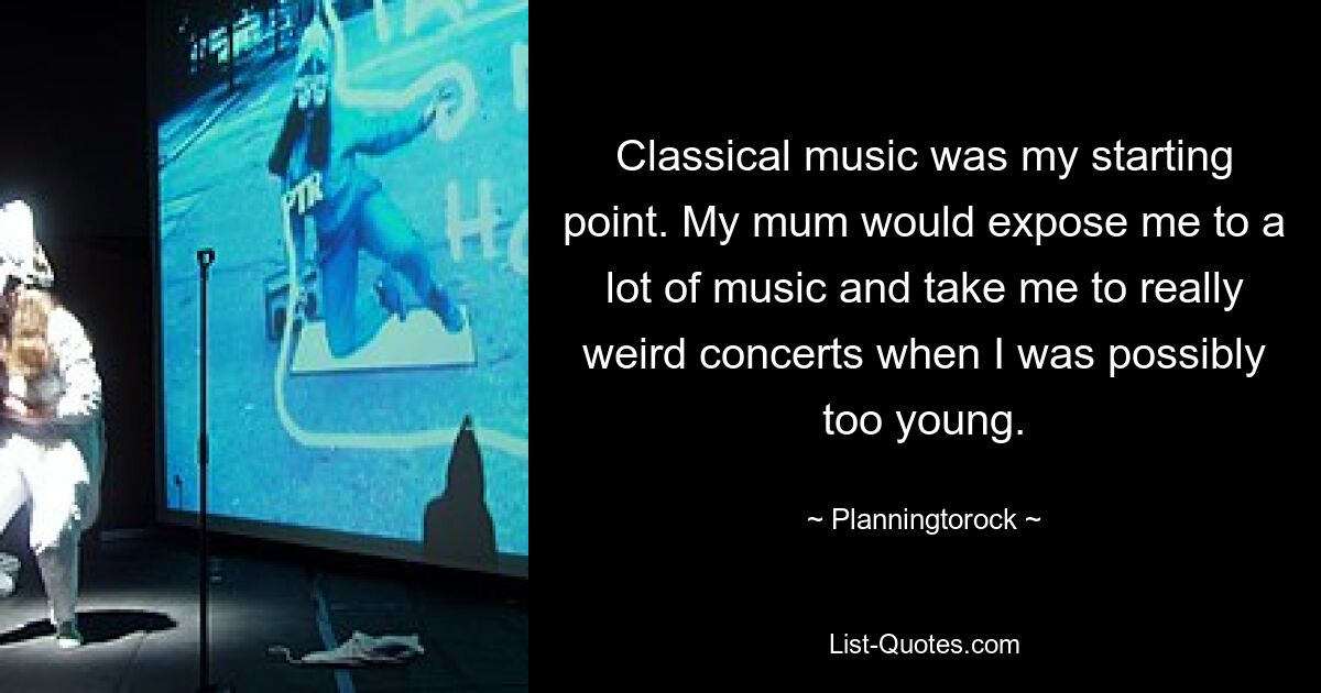 Classical music was my starting point. My mum would expose me to a lot of music and take me to really weird concerts when I was possibly too young. — © Planningtorock