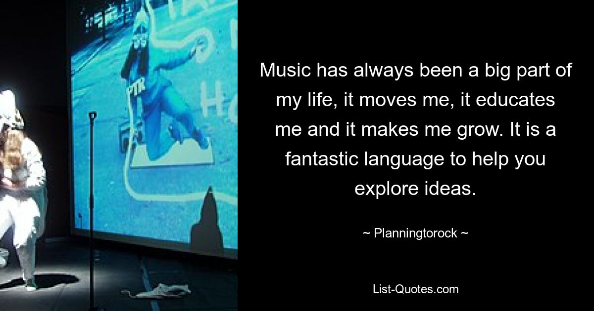 Music has always been a big part of my life, it moves me, it educates me and it makes me grow. It is a fantastic language to help you explore ideas. — © Planningtorock