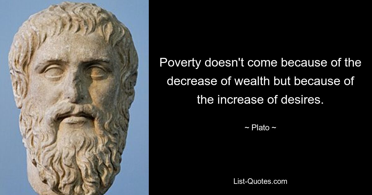 Poverty doesn't come because of the decrease of wealth but because of the increase of desires. — © Plato