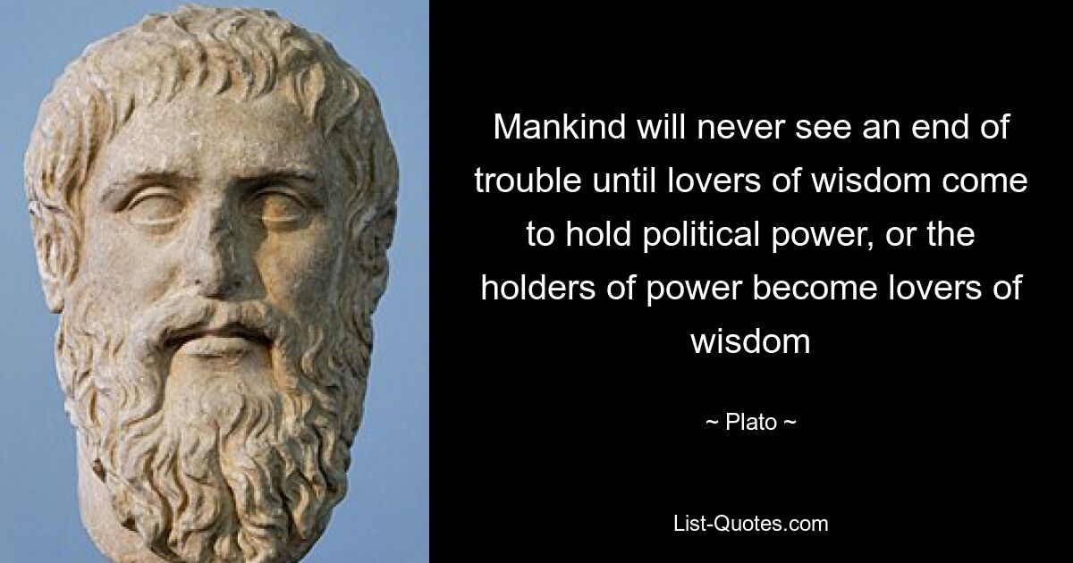 Mankind will never see an end of trouble until lovers of wisdom come to hold political power, or the holders of power become lovers of wisdom — © Plato