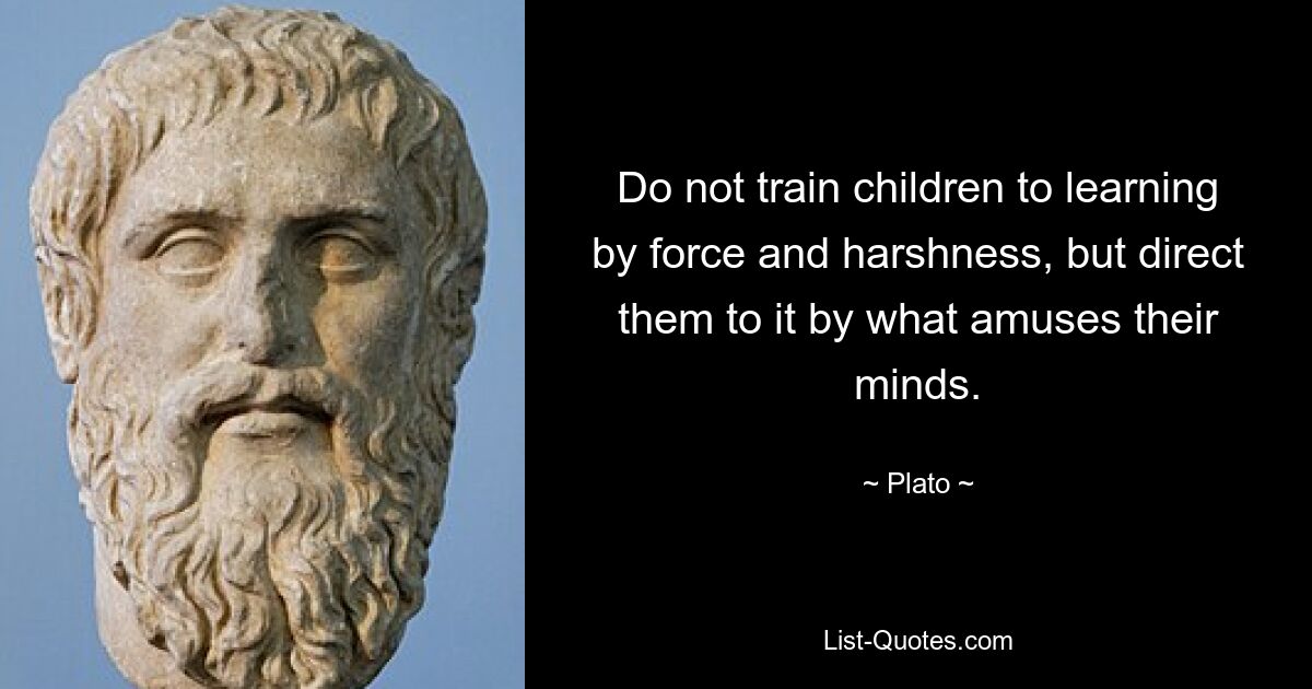 Do not train children to learning by force and harshness, but direct them to it by what amuses their minds. — © Plato