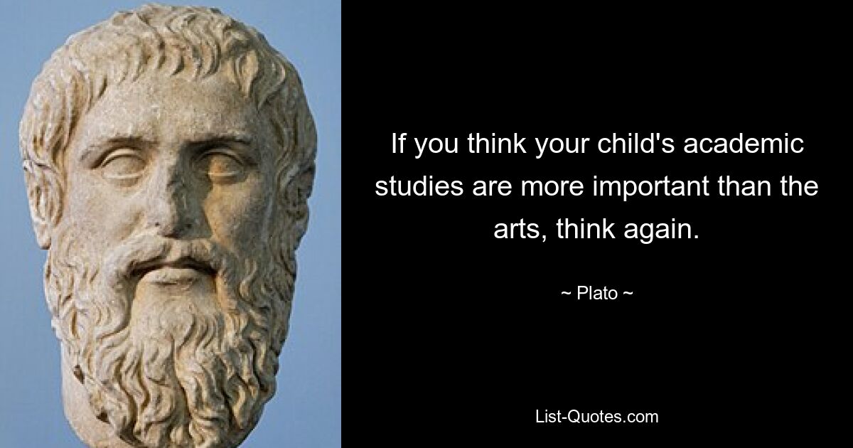 If you think your child's academic studies are more important than the arts, think again. — © Plato