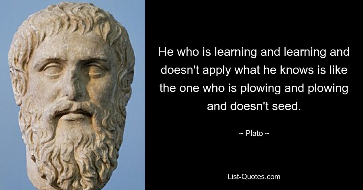 He who is learning and learning and doesn't apply what he knows is like the one who is plowing and plowing and doesn't seed. — © Plato