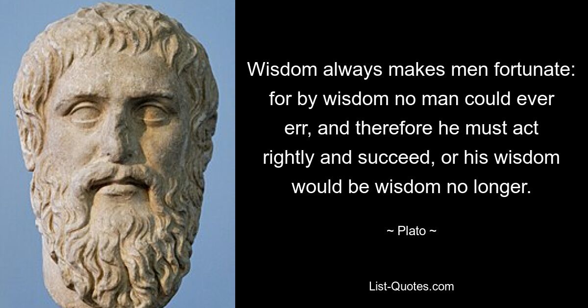 Wisdom always makes men fortunate: for by wisdom no man could ever err, and therefore he must act rightly and succeed, or his wisdom would be wisdom no longer. — © Plato