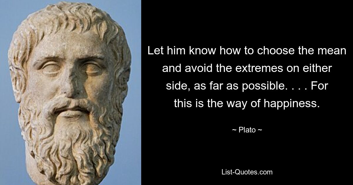 Let him know how to choose the mean and avoid the extremes on either side, as far as possible. . . . For this is the way of happiness. — © Plato