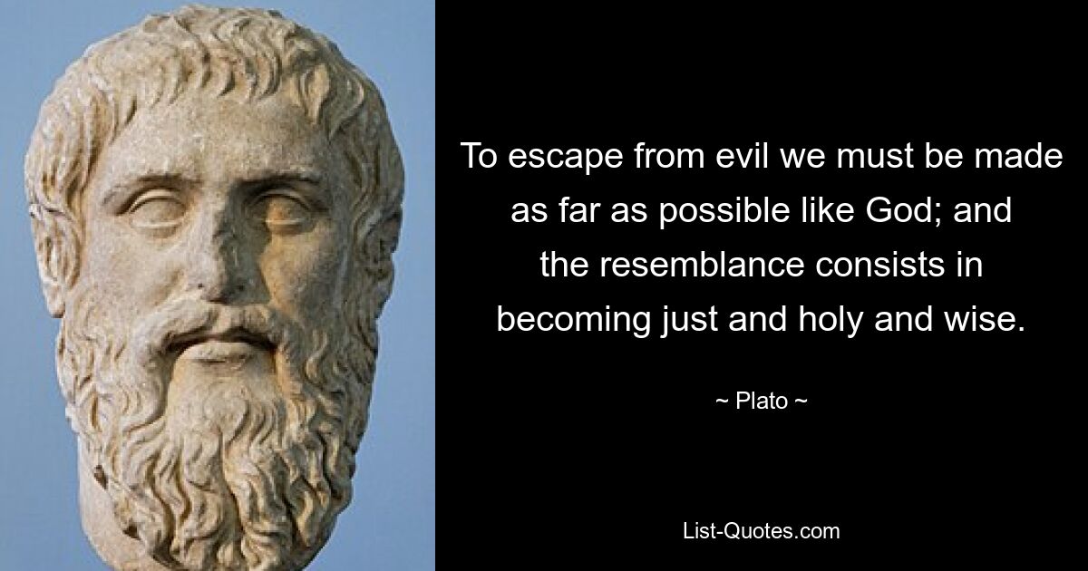 To escape from evil we must be made as far as possible like God; and the resemblance consists in becoming just and holy and wise. — © Plato