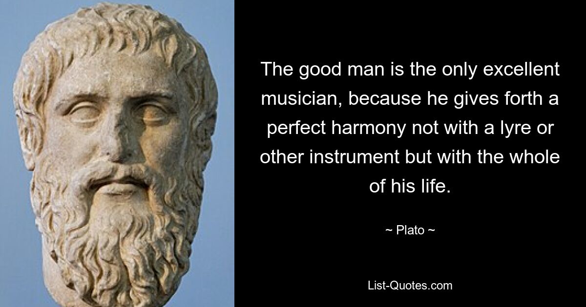 The good man is the only excellent musician, because he gives forth a perfect harmony not with a lyre or other instrument but with the whole of his life. — © Plato