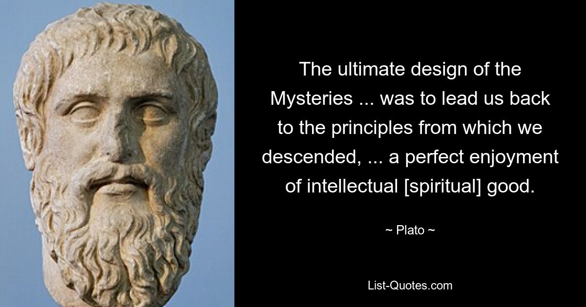 The ultimate design of the Mysteries ... was to lead us back to the principles from which we descended, ... a perfect enjoyment of intellectual [spiritual] good. — © Plato