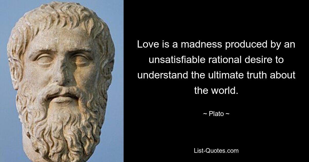 Love is a madness produced by an unsatisfiable rational desire to understand the ultimate truth about the world. — © Plato