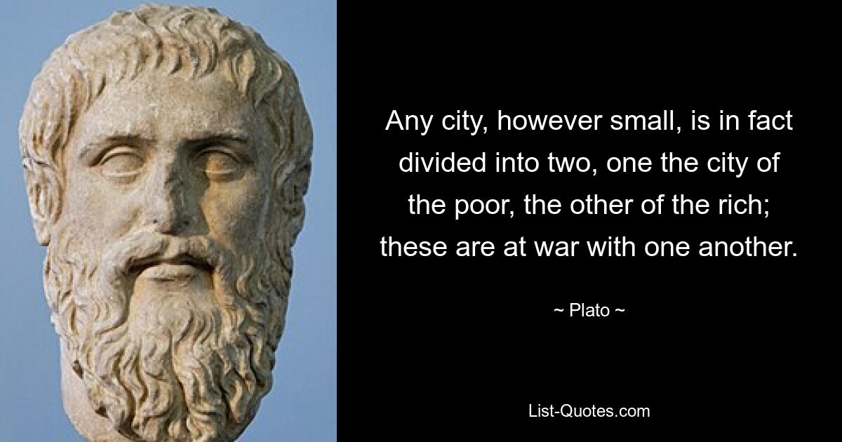 Any city, however small, is in fact divided into two, one the city of the poor, the other of the rich; these are at war with one another. — © Plato