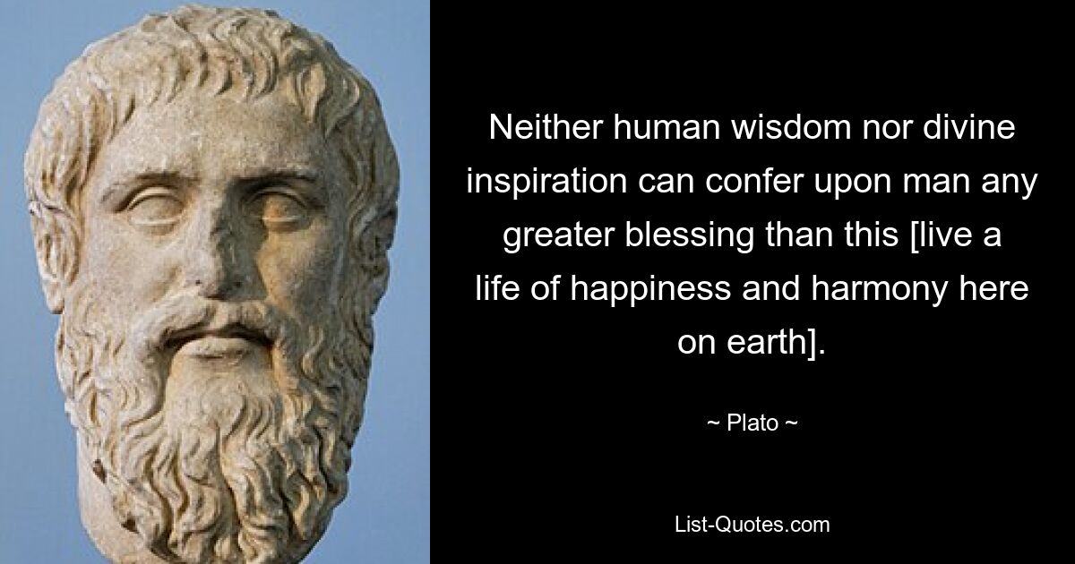 Neither human wisdom nor divine inspiration can confer upon man any greater blessing than this [live a life of happiness and harmony here on earth]. — © Plato