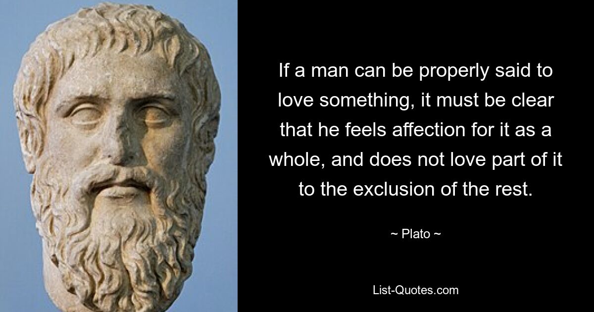 If a man can be properly said to love something, it must be clear that he feels affection for it as a whole, and does not love part of it to the exclusion of the rest. — © Plato