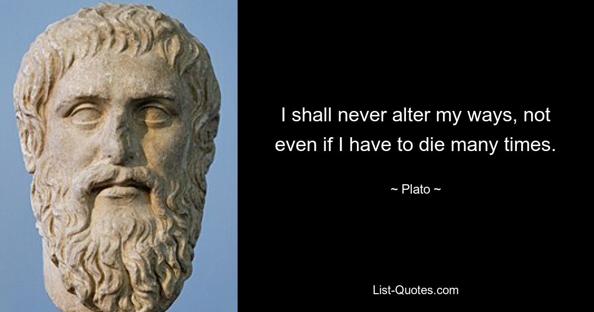 I shall never alter my ways, not even if I have to die many times. — © Plato