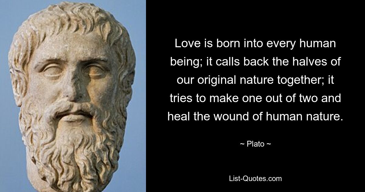 Love is born into every human being; it calls back the halves of our original nature together; it tries to make one out of two and heal the wound of human nature. — © Plato