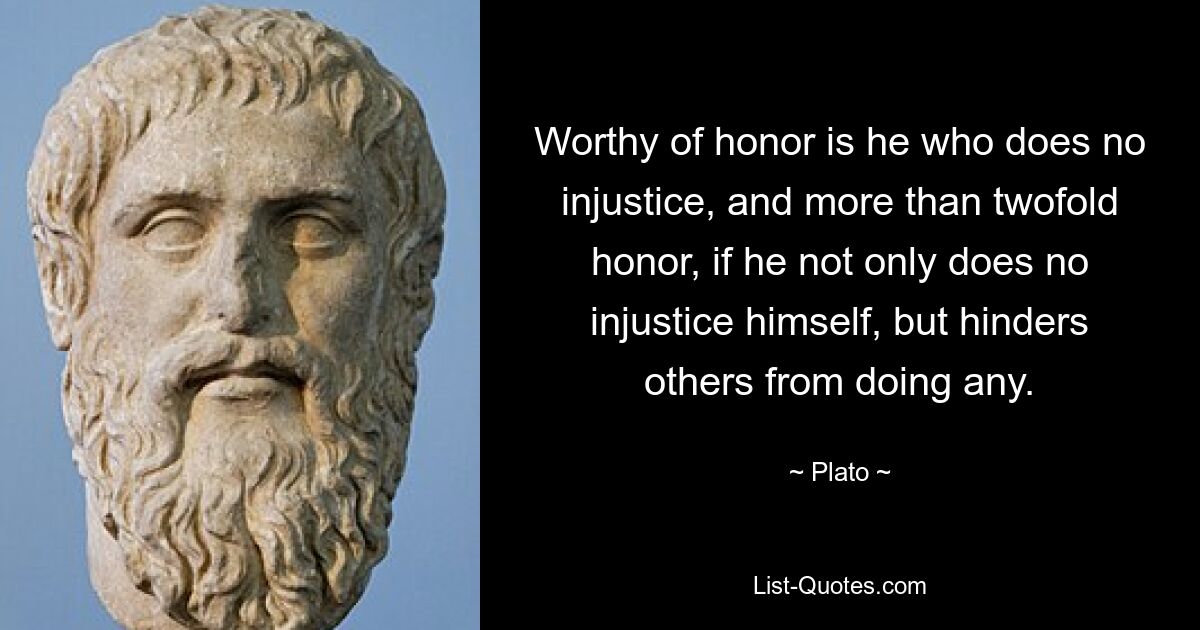 Worthy of honor is he who does no injustice, and more than twofold honor, if he not only does no injustice himself, but hinders others from doing any. — © Plato