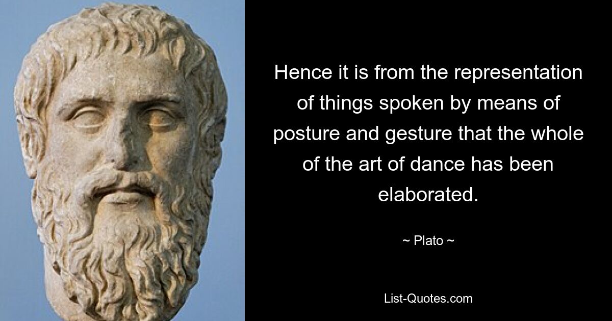 Hence it is from the representation of things spoken by means of posture and gesture that the whole of the art of dance has been elaborated. — © Plato