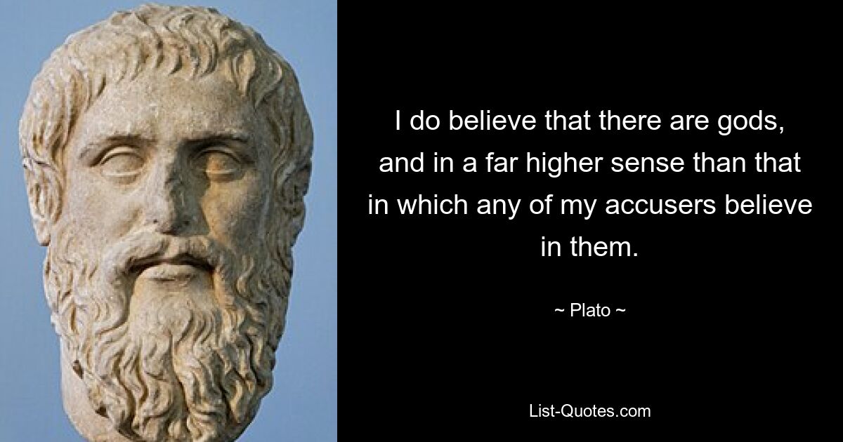 I do believe that there are gods, and in a far higher sense than that in which any of my accusers believe in them. — © Plato